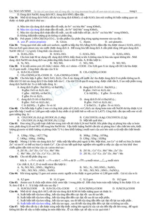 Gv: NGO AN NINH trang 6
D. Dung d ch NaOH; dung d ch HCl ; dung d ch HNOị ị ị 3 đ m đ c.ậ ặ
Câu 34: Nh t t dung d ch FeSOỏ ừ ừ ị 4 t i d vào dung d ch KMnOớ ư ị 4 có m t Hặ 2SO4 làm môi tr ng thì hi n t ng quan sátườ ệ ượ
đ c và đ c gi i thích nh sau :ượ ượ ả ư
A. Màu tím c a dung d ch nh t d n r i m t, do Feủ ị ạ ầ ồ ấ 2+
oxi hóa Mn7+
trong KMnO4.
B. Màu tím c a dungủ d ch nh t d n r i m t , do Feị ạ ầ ồ ấ 2+
kh Mnử 7+
trong KMnO4.
C. Màu tím c a dung d ch nh t d n r i m t , sau đó xu t hi n tr l i , do Feủ ị ạ ầ ồ ấ ấ ệ ở ạ 2+
oxi hóa Mn7+
trong KMnO4.
D. Không th yhi n t ng gì do không có ph n ng .ấ ệ ượ ả ứ
Câu 35: Poli peptit [-HN-CH(CH3)-CO-] n là s n ph m c a ph n ng trùng ng ng monome nào sau đây :ả ẩ ủ ả ứ ư
A. axit β - amino propionic B. Glixin. C. Alanin. D. axit glutamic.
Câu 36: Trong quá trình s n xu t axit sunfuric, ng i ta h p th SOả ấ ườ ấ ụ 3 b ng Hằ 2SO4 đ m đ c thu đ c oleum ( Hậ ặ ượ 2SO4..nSO3).
Hòa tan 8,45 gam oleum này vào n c đ c dung d ch A . Đ trung hòa h t dung d ch A c n ph i dùng 240 gam dung d chướ ượ ị ể ế ị ầ ả ị
NaOH 1M ( d = 1,2 g/ml). Công th c c a oleum là :ứ ủ
A. H2SO4.2SO4 B. H2SO4.5SO2 C. H2SO4.3SO2 D. H2SO4.10SO3
Câu 37: Cho kim lo i M tác d ng v i dung d ch HNOạ ụ ớ ị 3 th y thoát ra khí A không màu b hóa nâu ngoài không khí . Nhấ ị ỏ
dung d ch NaOH vào dung d ch sau ph n ng th y thoát ra khí B n a. A, B l n l t là :ị ị ả ứ ấ ữ ầ ượ
A. N2; NO2 B. NO; NH3 C. NO2; NH3 D. NO; NO2
Câu 38: X là m t amino axit ch ch a 1 nhóm –NHộ ỉ ứ 2 và 1 nhóm –COOH . Cho 9,06 gam X tác d ng v i HCl d thu đ cụ ớ ư ượ
11,25 gam mu i . Công th c c u t o c a X là:ố ứ ấ ạ ủ
A. H2N-CH2-COOH B. CH3-CH(NH2)-COOH
C. CH3-CH(NH2)-CH2-COOH. D. C6H5-CH(NH2)-COOH.
Câu 39: Cho hõn h p A g m : BaO; FeO; Alợ ồ 2O3. Cho A tác d ng v i n c d thu đ c dung d ch D và ph n không tan B.ụ ớ ướ ư ượ ị ầ
D n khí CO d vào dung d ch D thu đ c k t t a C . Cho khí CO đi qua B nung nóng đ c ch t r n E, E tan m t ph n trongẫ ư ị ượ ế ủ ượ ấ ắ ộ ầ
dung d ch NaOH d . Ta có k t lu n đúng là :ị ư ế ậ
A. dung d ch D g m : Ba(AlOị ồ 2)2 và Ba(OH)2; B. dung d ch D ch có : Ba(AlOị ỉ 2)2 ;
B g m: FeO và Alồ 2O3 d ; B g m : FeO và Alư ồ 2O3 d ;ư
C g m : Al(OH)ồ 3 và BaCO3 ; C là Al(OH)3 ; E g m : Fe và Alồ 2O3
E g m :Fe và Alồ 2O3 .
C. dung d ch D ch có Ba(AlOị ỉ 2)2 ; D. dung d ch D ch có Ba(AlOị ỉ 2)2 ;
B g m : FeO và Alồ 2O3 d ;ư B g m : FeO và Alồ 2O3 d ;ư
C là Al(OH)3 ; E g m : Fe và Alồ C là BaCO3 ; E g m : Fe và Alồ 2O3.
Câu 40: Cho h n h p A g m 2 este có công th c phân t Cỗ ợ ồ ứ ử 4H8O2 và C3H6O2 tác d ng hoàn toàn v i NaOH d thu đ c 6,14ụ ớ ư ượ
gam h n h p 2 mu i và 3,68 gam m t r u B duy nh t có t kh i h i so v i oxi là 1,4375. Công th c c u t o m i este và sỗ ợ ố ộ ượ ấ ỷ ố ơ ớ ứ ấ ạ ỗ ố
gam t ng ng là :ươ ứ
A. CH3COOC2H5 (6,6 g); HCOOC2H5 (1,48g) B. C2H5COOCH3 (4,4g); CH3COOCH3 (2,2g)
B. CH3COOC2H5 (4,4g); HCOOC2H5( 2,22g) D. M t k t qu khác .ộ ế ả
Câu 41: Đun nóng 20 g m t lo i ch t béo trung tính v i dd ch a 0,24 mol NaOH. Khi ph n ng xà phòng hóa x y ra hoànộ ạ ấ ớ ứ ả ứ ả
toàn, ph i dùng 0,18 mol HCl đ trung hòa NaOH d . V y kh i l ng NaOH c n khi xà phòng hóa 1 t n ch t béo trên, kh iả ể ư ậ ố ượ ầ ấ ấ ố
l ng glyxerin và kh i l ng xà phòng ch a 72 % ( theo kh i l ng ) mu i natri c a axit béo sinh ra t m t t n ch t béođóượ ố ượ ứ ố ượ ố ủ ừ ộ ấ ấ
là :
A. 120kg ; 92kg ; 1427,77kg. B. 300kg ; 230kg ; 1070kg.
C. 140kg ; 100kg ; 1040kg. D. 120kg ; 92kg ; 1028kg
Câu 42: Nhúng 1 lá Mn vào dung d ch Znị 2+
th y m t l p k m ph ngoài lá Mn. M t khác, ion Coấ ộ ớ ẽ ủ ặ 2+
có th oxi hóa Zn thànhể
Zn2+
và ion H+
có th oxi hóa Co thành Coể 2+
. Căn c vào k t qu th c nghi m trên ng i ta x p các c p oxi hóa kh theoứ ế ả ự ệ ườ ế ặ ử
chi u gi m d n tính oxi hóa c a các cation nh sau :ề ả ầ ủ ư
A. 2H+
/H2 ; Zn2+
/Zn ; Co2+
/Co ; Mn2+
/Mn B. 2H+
/H2 ; Co2+
/Co ; Mn2+
/Mn ; Zn2+
/Zn
C. Mn2+
/Mn ; Zn2+
/Zn ; Co2+
/Co ; 2H+
/H2 D. 2H+
/H2 ; Co2+
/Co ; Zn2+
/Zn ; Mn2+
/ Mn
Câu 43: Cho s đ ph n ng sau :ơ ồ ả ứ
Khí A 2 ,O xt+
→ khí B 2O+
→ khí C 2H O
→ dd D baz+
→mu i nitratố
o
t
→ mu i nitritố
Các ch t A, B, C, D và mu i nitrat l n l t là :ấ ố ầ ượ
A. N2; NO; NO2 ; HNO3 ; Mg(NO3)2 B. NO2 ; N2 ; NO; HNO3 ; NaNO3.
C. NH3 ; NO; NO2 ; HNO3 ; NaNO3 D. NH3 ; NO; NO2 ; HNO3 ; Fe(NO3)3
Câu 44: Khi trùng ng ng 15 gam axit amino axetic ng i ta thu đ c m gam polime và 2,88 gam n c . Giá tr c a m là:ư ườ ượ ướ ị ủ
A. 8,5 gam B. 11,12 gam C. 9,12 gam D. 10,5 gam
Câu 45: Amino axit X ch a m t nhóm ch c amin b c 1 trong phân t . Đ t cháy hoàn toàn m t l ng X thu đ c COứ ộ ứ ậ ử ố ộ ượ ượ 2 và
N2 theo t l 4 : 1 . X là h p ch t nào sau đây ?ỉ ệ ợ ấ
A. H2NCH2COOH B. H2N-CH2-CH2-COOH C. H2N-CH(NH2)-COOH D. H2N(CH2)3COOH
Câu 46: Nh t t dung d ch AlClỏ ừ ừ ị 3 t i d vào dung d ch KOH thì hi n t ng quan sát đ c là :ớ ư ị ệ ượ ượ
A. Xu t hi n k t t a keo tr ng , k t t a tăng d n đ n c c đ i r i sau đó tan h t .ấ ệ ế ủ ắ ế ủ ầ ế ự ạ ồ ế
B. Xu t hi n k t t a keo tr ng , k t t a tăng d n đ n c c đ i r i sau đó tan m t ph n.ấ ệ ế ủ ắ ế ủ ầ ế ự ạ ồ ộ ầ
C. Xu t hi n k t t a keo tr ng , k t t a tan ngay, sau đó k t t a tăng d n đ n c c đ i r i l i tan m t ph n .ấ ệ ế ủ ắ ế ủ ế ủ ầ ế ự ạ ồ ạ ộ ầ
D. Xu t hi n k t t a keo tr ngấ ệ ế ủ ắ , k t t a tan ngay , sau đó k t t a tăng d n đ n c c đ i và không tan n a.ế ủ ế ủ ầ ế ự ạ ữ
Câu 47: M t t m s t tây ( s t đ c tráng m t l p thi c m ng bên ngoài) b xây xát sâu đ n l p s t bên trong , đ ngoàiộ ấ ắ ắ ượ ộ ớ ế ỏ ị ế ớ ắ ể
không khí m s x y ra hi n t ng ăn mòn đi n hóa . các đi n c c s x y ra các quá trình ?ẩ ẽ ả ệ ượ ệ Ở ệ ự ẽ ả
 