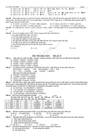 Gv: NGO AN NINH trang 7
A. C c (–): Sn – 2e Snự 2+
; C c (+) : 2Hự +
+ 2e H2 ho c 2Hặ 2O + O2 + 4e 4OH–
B. C c (–): Fe – 3e Feự 3+
; C c (+) : Sn – 2e Snự 2+
C. C c (–): Fe – 2eự Fe2+
và Fe2+
– 1e Fe3+
; C c (+) : 2Hự +
+ 2e H2 ho c 2Hặ 2O + O2 + 4e 4OH–
D. C c (–): Fe – 2e Feự 2+
và Fe2+
– 1e Fe3+
; C c (+) : Sn – 2e Snự 2+
Câu 48: Th y phân hoàn toàn o,1 mol este E (ch a 1 lo i nhóm ch c ) c n v a đ 100 g dung d ch NaOH 12%, thu đ củ ứ ạ ứ ầ ừ ủ ị ượ
20,4 g mu i c a m t axit h u c X và (,2 g m t r u Y. Xác đ nh CTPT và g i tên X, Y. Bi t r ng m t trong hai ch t ( Xố ủ ộ ữ ơ ộ ượ ị ọ ế ằ ộ ấ
ho c Y) t o thành este là đ n ch c .:ặ ạ ơ ứ
A. X: C2H4O2 , axit axetic ; Y: C3H8O , r u n-propylic.ượ B. X: C2H4O2, axit axetic ; Y: C3H8O3 , glyxerin.
C. X: CH2O2, axit fomic ; Y: C3H8O3, glyxerin. D. X: C3H6O2 , axit propionic ; Y : C3H8O3 , glyxerin.
Câu 49: Có 5 ch t r n sau : Naấ ắ 2CO3 ; CaCO3 ; Na2SO4 ; CaSO4 ; BaSO4 . Ch dùng n c và COỉ ướ 2 thì s ch t phân bi t đ cố ấ ệ ượ
là:
A. 3 B. 2 C. 5 D. 4
Câu 50: Vai trò c a qu ng criolit (3NaF.ủ ặ AlF3) trong quá trình s n xu t nhôm là :ả ấ
1.Làm gi m nhi t nóng ch y c a Alả ệ ả ủ 2O3.
2. Làm tăng nhi t nóng ch y c a Alệ ả ủ 2O3 .
3. Làm tăng hàm l ng Al trong nguyên li u.ượ ệ
4. T o h n h p ch t đi n li nóng ch y d n đi n t t h n Alạ ỗ ợ ấ ệ ả ẫ ệ ố ơ 2O3 nguyên ch t nóng ch y.ấ ả
5. Là ch t xúc tác giúp Alấ 2O3 b đi n phân nhanh h n.ị ệ ơ
6. T o h n h p l ng nh , n i lên b o v nhôm kh i b oxi hóa.ạ ỗ ợ ỏ ẹ ổ ả ệ ỏ ị
Các ý đúng là :
A. 1, 4, 6. B. 1, 3, 6. C. 2, 4, 6. D. 1, 4, 5.
ÔN THI Đ I H C “đ s 3”Ạ Ọ ề ố
Câu 1: S p x p các ch t sau đây : n-butan, metanol, etanol, n c theo th t nhi t đ sôi tăng d n :ắ ế ấ ướ ứ ự ệ ộ ầ
A. n-butan < metanol < etanol < n cướ .
B. n-butan < etanol < metanol < n cướ
C. n-butan < n c < metanol < etanol .ướ
D. metanol < etanol < n c < n-butan.ướ
Câu 2: So sánh tính axit c a phenol, CHủ 3COOH và H2CO3 , bi t r ng ta có các ph n ng sau :ế ằ ả ứ
2CH3COOH + Na2CO3 2CH3COONa + CO2 + H2O
CO2 + H2O + C6H5ONa C6H5OH + NaHCO3
S p x p th t đ axit tăng d n :ắ ế ứ ự ộ ầ
A. C6H5OH < CH3COOH < H2CO3
B. C6H5OH < H2CO3 < CH3COOH .
C. H2CO3 < C6H5OH < CH3COOH
D. CH3COOH < C6H5OH < H2CO3..
Câu 3: M t h n h p X g m r u etylic và phenol tác d ng v i Na d cho ra h n h p 2 mu i có t ng kh i l ngộ ỗ ợ ồ ượ ụ ớ ư ỗ ợ ố ổ ố ượ
là 25,2 gam. cũng l ng h n h n h p y tác d ng v a đ v i 100ml dung d ch NaOH 1M. Tính s mol m i ch tượ ỗ ỗ ợ ấ ụ ừ ủ ớ ị ố ỗ ấ
trong h n h p X và th tích Hỗ ợ ể 2 (đktc) bay ra trong ph n ng gi a X và Na.ả ứ ữ
A. 0,1 mol r u , 0,1 mol phenol , 2,24 lít Hượ 2 .
B. 0,2 mol r u , 0,2 mol phenol , 4,48 lít Hượ 2.
C. 0,2 mol r u , 0,1 mol phenol , 3,36 lít Hượ 2 .
D. 0,18 mol r u , 0,06 mol phenol , 5,376lít Hượ 2 .
Câu 4: B sung chu i ph n ng sau đây :ổ ỗ ả ứ
(A) (h p ch t c a Ca) (B) (C) (D) (E) (F)ợ ấ ủ
Các ch t (A) , (B) , (C) , (D) , (E) , (F) l n l t là :ấ ầ ượ
(A) (B) (C) (D) (E) (F)
A. CaC2 C2H2 C6H6 C6H5NO2 C6H5NH3Cl C6H5NH2
B. CaC2 C2H2 C6H6 C6H4(NO2)2 C6H4(NH2)2 C6H4NNa
C. CaC2 C2H2 C4H4 C4H3NO2 C4H4 C4H3NH2
D. CaC2 C2H2 C6H6 C6H5NO2 C6H5NH2OH C6H5-NH2ONa
Câu 5 : Đ kh nitrobenzen thành anilin, ta có th dung các ch t nào trong các ch t sau:ể ử ể ấ ấ
1) khí H2 2) mu i FeSOố 4 3) khí SO2 4) Fe + dung d ch HClị
A. 1, 4 . B. 1 , 2 . C. 2, 3 . D. ch có 4ỉ .
Câu 6 : Đ phân bi t gi a metylamin và ammoniac , ta có th dung ph n ng nào trong các ph n ng sau :ể ệ ữ ể ả ứ ả ứ
1) Đ t cháy trong không khíố
2) ph n ng v i dung d ch Hả ứ ớ ị 2SO4
3) ph n ng v i dung d ch Feả ứ ớ ị 2(SO4)3
A. ch có 2 . B. 2 và 3 .ỉ C. ch có 1ỉ . D. 1 và 2.
Câu 7: Đ phân bi t gi a benzen , phenol, và anilin, trong 3 ph n ng sau :ể ệ ữ ả ứ
1) v i dung d ch Hớ ị 2SO4 2) v i dung d ch NaOHớ ị
3) v i n c brom.ớ ướ
H2O to HNO3
Fe
HCl
NaOH
 
