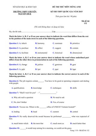 (Thí sinh không được sử dụng tài liệu)
Họ, tên thí sinh:...............................................................Lớp........................................................
Mark the letter A, B, C or D on your answer sheet to indicate the word that differs from the rest
in the position of the main stress in each of the following questions.
Question 1: A. inherit B. harmony C. nominate D. primitive
Question 2: A. purchase B. reflect C. suggest D. contain
Question 3: A. facilitate B. instrumental C. historical D. dimensional
Mark the letter A, B, C or D on your answer sheet to indicate the word whose underlined part
differs from the other three in pronunciation in each of the following questions.
Question 4: A. change B. jealous C. generous D. gear
Question 5: A. pole B. lost C. post D. loan
Mark the letter A, B, C or D on your answer sheet to indicate the correct answer to each of the
following questions.
Question 6: The job requires certain______. You have to be good at operating computers and dealing
with people.
A. qualifications B. knowledge C. techniques D. skills
Question 7: “Shall I wait for you? - “_________________”
A. Why ask such a question B. No need to ask
C. No, don’t bother D. Yes, of course
Question 8: ‘Excuse me. Where is the _______ office of UNICEF Vietnam located?”
A. leading B. head C. summit D. central
Question 9: He really deserved the award because he performed _________ what was expected of
him.
A. much better which B. the most that C. much more as D. much better than
Question 10: ______it would stop raining for a morning, we could cut the grass.
Trang 1/10 - Mã đề thi 132
SỞ GIÁO DỤC & ĐÀO TẠO
TRƯỜNG THPT CHUYÊN
NGUYỄN HUỆ
ĐỀ THI THỬ MÔN TIẾNG ANH
KÌ THI THPT QUỐC GIA NĂM 2015
Thời gian làm bài: 90 phút;
Mã đề thi
132
 