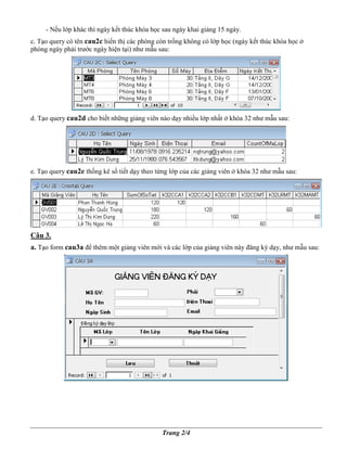 - N u l p khác thì ngày k t thúc khóa h c sau ngày khai gi ng 15 ngày.
c. T o query có tên cau2c hi n th các phòng còn tr ng không có l p h c (ngày k t thúc khóa h c
phòng ngày ph i trư c ngày hi n t i) như m u sau:




d. T o query cau2d cho bi t nh ng gi ng viên nào d y nhi u l p nh t   khóa 32 như m u sau:




e. T o query cau2e th ng kê s ti t d y theo t ng l p c a các gi ng viên   khóa 32 như m u sau:




Câu 3.
a. T o form cau3a ñ thêm m t gi ng viên m i và các l p c a gi ng viên này ñăng ký d y, như m u sau:




                                              Trang 2/4
 