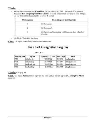Yêu c u:
   -   Khi m form thì combo box Ch n khóa (có các giá tr K32, K33,…) s m ñi; Khi ngư i s
       d ng ch n Báo cáo gi ng viên theo khóa thì nó s b t lên (enabled) cho phép ta ch n d li u;
       khi các Option khác ñư c ch n thì nó s m ñi như cũ.

                 Option group                            Hành ñ ng nút l nh th c hi n

                       1                 M form cau3a

                       2                 M form cau3b

                       3                 M Report cau4 tương ng v i khóa ñư c ch n      Textbox
                                         bên ph i.

   -   Nút Thoát: Thoát kh i ng d ng.
Câu 4: T o report cau4 ñ in (Preview) báo cáo như sau:




Yêu c u: Kh gi y A4.
Câu 5. T o macro Autoexec th c hi n vi c m form Cau3c m i khi t p tin QL_GiangDay.MDB
ñư c m .




                                            Trang 4/4
 