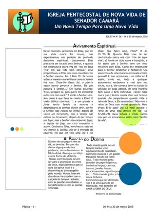 IGREJA PENTECOSTAL DE NOVA VIDA DE
                                               SENADOR CAMARÁ
                                            Um Novo Tempo Para Uma Nova Vida
                                                                                          BOLETIM Nº 06 – 14 a 20 de março 2010



                                                             Avivamento Espitirual
    Nossa Família na:              Nesse contexto, pensemos em Elias, que em       disse: Que fazes aqui, Elias?" (1 Rs
                                   sua     vida   nunca    foi   morno,    mas     19.11b-13). Quando Elias teve de ser
                                   experimentou um período de profundo             confrontado outra vez com "rios de água
  • Estrada do Taquaral
   1350 Senador Camará             desânimo espiritual. Justamente Elias           viva", só havia um cicio suave e tranqüilo, e
                                   precisava ser tocado pelo Senhor, e quanto      foi assim que o Senhor teve um novo
  3ª e 5ª -19:30 às 21:30 h        ele necessitava outra vez de "rios de água      encontro com Elias. Como era importante
Sábado -culto Jovem 18:00 h        viva" em sua vida bem pessoal! Deus             para o Senhor despertar e fortalecer Seu
          Domingo                  proporcionou a Elias um novo encontro com       servo Elias de uma maneira renovada e bem
   08:30 às 10:00 h Escola         o Senhor mesmo. Em 1 Reis 19.11a lemos          pessoal! E isso aconteceu – no silêncio! E
             Bíblica               sobre a maneira maravilhosa como o Senhor       assim, creio eu, todo e qualquer
  10:00 às 11:30 h matinal         fez isso: "Disse-lhe Deus: Sai, e põe-te        avivamento verdadeiro e real tem seu
 19:00 às 21:00 h adoração         neste monte perante o Senhor. Eis que           início, isto é, ele começa bem no fundo do
                                   passava o Senhor..." Em outras palavras:        coração de cada pessoa, de uma maneira
  Av. Ministro Ari Franco
                                   "Elias, prepare-se, pois quero me encontrar     bem suave e bem individual. Talvez fosse
         1900 Bangu
  (Salão de Festas Aline)          outra vez com você." E então o Senhor vem.      isso o que o Senhor queria dizer aos fariseus
                                   Mas como é que Deus se revela a Elias? O        quando Lhe perguntaram quando viria o
    4ª - 19:30 às 21:30 h          texto bíblico continua: "...e um grande e       reino de Deus, e Ele respondeu: "Não vem o
          Domingo                  forte vento fendia os montes e                  reino de Deus com visível aparência. Nem
  09:00 às 11:30 h matinal         despedaçava as penhas diante dele, porém        dirão: Ei-lo aqui! Ou: Lá está! porque o
19:00 às 21:00 h adoração          o Senhor não estava no vento; depois do         reino de Deus está dentro em vós" (Lc
                                   vento um terremoto, mas o Senhor não            17.20b-21). Meus irmãos e irmãs, vamos
                                   estava no terremoto; depois do terremoto        orar por um avivamento assim, bem "dentro
                                   um fogo, mas o Senhor não estava no fogo;       de nós".
                                   e depois do fogo um cicio tranqüilo e
                                                                                                                Site Jesus Voltará
                                   suave. Ouvindo-o Elias, envolveu o rosto no
                                   seu manto e, saindo, pôs-se à entrada da
                                   caverna. Eis que lhe veio uma voz e lhe


        Fale Conosco                                A Benção do Dízimo
                                       Dízimo não se paga e nem se
                                       dá, se devolve. Porque não         Todo mundo gosta de um
             E-mail                    damos algo que não nos            templo bonito, com
www.revistanovavida@yahoo.com.br       pertence, nós o devolvemos. A     equipamento de qualidade,
                                       Bíblia deixa claro que a cobiça   com bons músicos e um pastor
                                       é uma forma de idolatria.         tranqüilo focado na "obra"
             ORKUT                      Nossas contribuições devem
www.revistanovavida@yahoo.com.br
                                                                         local. Todo mundo gosta
                                       ser para a promoção do reino      também de papel higiênico,
                                       de Deus, especialmente para a     banheiros limpos, cantina,
                                       obra da igreja local e a          bancos, janelas limpas,
             BLOG
  www.ipnvscamara.blogspot.com         disseminação do evangelho         estacionamento, água limpa e
                                       pelo mundo. Muitos hoje em        etc... Todo mundo gosta, e isso
                                       dia não se incomodam com a        custa dinheiro.
                                       calçada do templo rachada,        Concluímos que ser dizimista
                                       com as paredes manchadas, a       não é só uma questão de
                                       luz deficiente e com as contas    fidelidade, mas também de
                                       vencidas.                         AMOR A OBRA DE DEUS.
                                                                                 Ministério de Comunicação




             Página - 1 -                                                               De 14 a 20 de março 2010
 