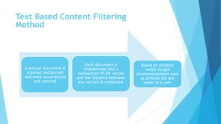 A textual document is
scanned and parsed
and word occurrences
are counted
Each document is
transformed into a
normalized TF.IDF vector
and the distance between
any vectors is computed.
Based on shortest
vector length
recommendations such
as articles etc are
made to a user
Text Based Content Filtering
Method
 