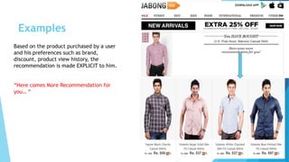 Examples
Based on the product purchased by a user
and his preferences such as brand,
discount, product view history, the
recommendation is made EXPLICIT to him.
“Here comes More Recommendation for
you… “
 