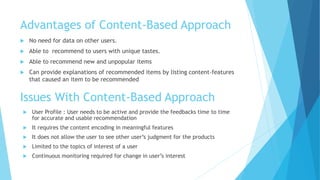 Advantages of Content-Based Approach
 No need for data on other users.
 Able to recommend to users with unique tastes.
 Able to recommend new and unpopular items
 Can provide explanations of recommended items by listing content-features
that caused an item to be recommended
Issues With Content-Based Approach
 User Profile : User needs to be active and provide the feedbacks time to time
for accurate and usable recommendation
 It requires the content encoding in meaningful features
 It does not allow the user to see other user’s judgment for the products
 Limited to the topics of interest of a user
 Continuous monitoring required for change in user’s interest
 