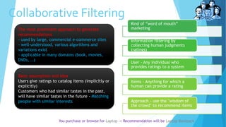 Collaborative Filtering
You purchase or browse for Laptop -> Recommendation will be Laptop Backpack
Kind of “word of mouth”
marketing
Information filtering by
collecting human judgments
(ratings)
User - Any individual who
provides ratings to a system
Items - Anything for which a
human can provide a rating
Approach - use the "wisdom of
the crowd" to recommend items
Basic assumption and idea
Users give ratings to catalog items (implicitly or
explicitly)
Customers who had similar tastes in the past,
will have similar tastes in the future - Matching
people with similar interests
The most prominent approach to generate
recommendations
- used by large, commercial e-commerce sites
- well-understood, various algorithms and
variations exist
- applicable in many domains (book, movies,
DVDs, ..)
 