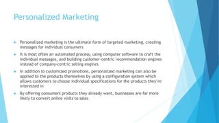 Personalized Marketing
 Personalized marketing is the ultimate form of targeted marketing, creating
messages for individual consumers
 It is most often an automated process, using computer software to craft the
individual messages, and building customer-centric recommendation engines
instead of company-centric selling engines
 In addition to customized promotions, personalized marketing can also be
applied to the products themselves by using a configuration system which
allows customers to choose individual specifications for the products they’re
interested in
 By offering consumers products they already want, businesses are far more
likely to convert online visits to sales
 