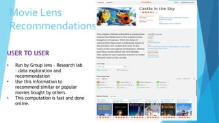 Movie Lens
Recommendations
USER TO USER
• Run by Group lens – Research lab
– data exploration and
recommendation
• Use this information to
recommend similar or popular
movies bought by others.
• This computation is fast and done
online.
 