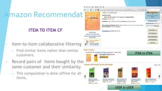 Amazon Recommendations
ITEM TO ITEM CF
• Item-to-item collaborative filtering
• Find similar items rather than similar
customers.
• Record pairs of items bought by the
same customer and their similarity.
• This computation is done offline for all
items.
ITEM to ITEM
USER to USER
 