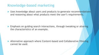 Knowledge-based marketing
 Uses knowledge about users and products to generate recommendations
and reasoning about what products meet the user’s requirements.
 Emphasis on guiding search interactions, through tweaking or altering
the characteristics of an example.
 Alternative approach where Content-based and Collaborative filtering
cannot be used.
 