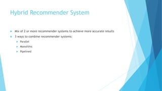 Hybrid Recommender System
 Mix of 2 or more recommender systems to achieve more accurate results
 3 ways to combine recommender systems:
 Parallel
 Monolithic
 Pipelined
 