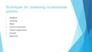 Techniques for combining recommender
systems
1. Weighted
2. Switching
3. Mixed
4. Feature combination
5. Feature augmentation
6. Cascade
7. Meta-level
 