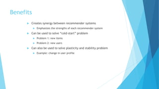 Benefits
 Creates synergy between recommender systems
 Emphasizes the strengths of each recommender system
 Can be used to solve “cold-start” problem
 Problem 1: new items
 Problem 2: new users
 Can also be used to solve plasticity and stability problem
 Example: change in user profile
 