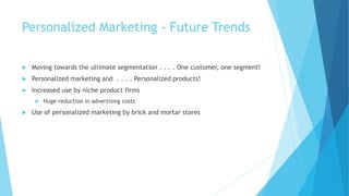 Personalized Marketing - Future Trends
 Moving towards the ultimate segmentation . . . . One customer, one segment!
 Personalized marketing and . . . . Personalized products!
 Increased use by niche product firms
 Huge reduction in advertising costs
 Use of personalized marketing by brick and mortar stores
 
