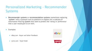 Personalized Marketing - Recommender
Systems
 Recommender systems or recommendation systems (sometimes replacing
"system" with a synonym such as platform or engine) are a subclass of
information filtering system that seek to predict the 'rating' or 'preference'
that a user would give to an item.
 Examples
 eBay.com – Buyer and Seller Feedback
 Levis.com – Style finder
 