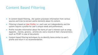 Content Based Filtering
 In content based filtering , the system processes information from various
sources and tries to extract useful elements about its content.
 Filtering is based on User Profile i.e. each user act independently and the
system require a profile for user’s unique needs and preferences.
 Profile includes information about the items of user’s interest such as songs,
Apparels , movies, grocery , articles etc and a record of their characteristics
(such as TF.IDF in case of document)
 Content based filtering techniques try to identify items similar to user’s
profile and return it as recommendation.
 