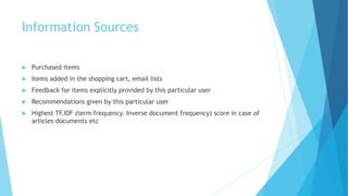 Information Sources
 Purchased items
 Items added in the shopping cart, email lists
 Feedback for items explicitly provided by this particular user
 Recommendations given by this particular user
 Highest TF.IDF (term frequency. Inverse document frequency) score in case of
articles documents etc
 