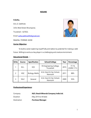 1
RESUME
S.Sutha,
D/o, G. Sakthivel,
3/54, West Street, Perumpanai,
Tirunelveli – 627652.
Email: sutha.sakthivel95@gmail.com
Mob.No. 099949 26590
Carrier Objective:
To build a career exploring myself fully and realize my potential for making a valid
Future. Willing to work as a key player in a challenging and creative environment.
Educational Details :
Sl.No Course Specification School/College Year Percentage
1 B.E., ECE
FX Engineering College,
Tirunelveli
2015
77.1%
{CGPA 7.71}
2 HSC Biology, Maths
A.V.J. Govt Hr Sec School,
Ittamozhi
2011 88%
3 SSLC General
A.V.J. Govt Hr Sec School,
Ittamozhi
2009 92%
Professional Experience:
Company : M/S. Beach Minerals Company India Ltd.
Duration : May 2015 to till date
Destination : Purchase Manager
 