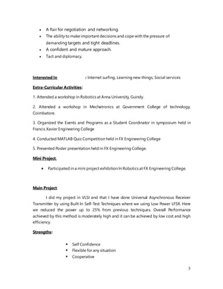 3
 A flair for negotiation and networking.
 The ability to make important decisions and cope with the pressure of
demanding targets and tight deadlines.
 A confident and mature approach.
 Tact and diplomacy.
Interested In : Internet surfing, Learning new things, Social services
Extra-Curricular Activities:
1. Attended a workshop in Robotics at Anna University, Guindy.
2. Attended a workshop in Mechatronics at Government College of technology,
Coimbatore.
3. Organized the Events and Programs as a Student Coordinator in symposium held in
Francis Xavier Engineering College
4. Conducted MATLAB Quiz Competition held in FX Engineering College
5. Presented Poster presentation held in FX Engineering College.
Mini Project:
 Participated in a mini project exhibition In Robotics at FX Engineering College.
Main Project:
I did my project in VLSI and that I have done Universal Asynchronous Receiver
Transmitter by using Built In Self-Test Techniques where we using Low Power LFSR. Here
we reduced the power up to 25% from previous techniques. Overall Performance
achieved by this method is moderately high and it can be achieved by low cost and high
efficiency.
Strengths:
 Self Confidence
 Flexible for any situation
 Cooperative
 