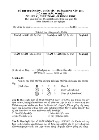 ĐỀ THI TUYỂN CÔNG CHỨC TỈNH QUẢNG BÌNH NĂM 2016
MÔN THI TRẮC NGHIỆM
NGHIỆP VỤ CHUYÊN NGÀNH TRỒNG TRỌT
Thời gian làm bài: 45 phút (không kể thời gian giao đề)
Hình thức thi: Thi trắc nghiệm
Họ và tên thí sinh: ………………………………………….. Số BD: …………..
(Thí sinh làm bài ngay trên đề thi)
Cán bộ coi thi 1 (ký, họ tên) Cán bộ coi thi 2 (ký, họ tên) Số phách
GIÁM KHẢO 1 (ký, họ tên) GIÁM KHẢO 2 (ký, họ tên) Số phách
Số câu trả lời đúng: ……; Điểm bằng số: …….; Điểm bằng chữ: …………………
(Đề thi gồm ……….. trang, 25 câu)
Đề thi số 15
Anh chị hãy chọn phương án đúng trong các phương án của các câu hỏi sau
đây:
(Cách chọn: A B C D : Chọn A
A B C D : Chọn C, bỏ chọn A
A B C D : Chọn lại A, bỏ chọn C
Câu 1: Theo Nghị định số 88/2010/NĐ-CP ngày 16/8/2010 của Chính phủ quy
định chi tiết, hướng dẫn thi hành một số điều của Luật Sở hữu trí tuệ và Luật sửa
đổi bổ sung một số điều của Luật Sở hữu trí tuệ về quyền đối với giống cây trồng,
người nộp đơn được tự thực hiện khảo nghiệm kỹ thuật đối với giống đăng ký bảo
hộ trên lãnh thổ Việt Nam phải có đủ mấy điều kiện?
A. Bốn (04) điều kiện. B. Năm (05) điều kiện.
C. Sáu (06) điều kiện. D. Bảy (07) điều kiện.
Câu 2: Theo Nghị định số 88/2010/NĐ-CP ngày 16/8/2010 của Chính phủ quy
định chi tiết, hướng dẫn thi hành một số điều của Luật Sở hữu trí tuệ và Luật sửa
đổi bổ sung một số điều của Luật Sở hữu trí tuệ về quyền đối với giống cây trồng,
 