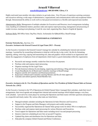 1 | P a g e
Araceli Villarreal
aracelivill@gmail.com | 408-203-0508 | Gilroy, CA
Highly motivated team member who takes initiative to get tasks done. Over 20 years of experience assisting customers
and executives utilizing a wide range of administrative, organizational, and communications skills and exceptional follow
through. Demonstrated the ability to work well in a fast paced environment as a flexible and respected team member.
Administrative Skills: Management of multiple calendars for Executives and Directors; travel arrangements including
visas; handling of confidential matters; purchase order and expense report processing; management and processing of
vendor invoices; meeting/event planning; E-mail & voice mail; organizing files; fluent in English & Spanish.
Software Skills: MS Office Suite; Org Plus; Oracle; Archemedes for IQBackOffice; BoardVantage
PROFESSIONAL EXPERIENCE
Extreme Networks Inc., San Jose, CA.
Executive Assistant to the General Counsel & Legal Team (2013 – Present)
As the Executive Assistant to the General Counsel I manage her calendar by scheduling her internal and external
meetings. I assisted her by researching information to help her with her day to day work; I do this by formatting,
inputting, editing, retrieving, copying and transmitting text, data and graphics which resulted in an organization and
timely the engagement of employees from all departments which lead to a good relationship within the organization.
 Reconcile and manage monthly vendor/law firm invoices for payment.
 Purchase order and expense report processing.
 Organize meetings for the Legal Team.
 Provide historical reference by developing, organizing and utilizing a filing and retrieval system.
 Create Boardbooks for all Board and Committee meetings in BoardVantage.
 Organize and file all Committee and Board presentations.
 Keep track of Board and Committee meeting Minutes and file all when approved.
 Calculate and submit quarterly Board Member fees.
Executive Assistant to the Sr. Vice President of Operations and the Vice President of Global Channel Sales at Extreme
Networks Inc. (2012)
As the Executive Assistant to the VP of Operations & Global Channel Sales I managed their calendars, made their travel
arrangements, their travel agenda and arranged their internal and external meetings which helped manage a very busy
work schedule. I proved to be a team player by assisting the Operations and Sales teams with their questions and projects,
in a respectful and timely matter. My various other tasks are listed below:
 Managed multiple calendars including the Operations & Sales Directors and Executives.
 Support to the Program and Sales Managers with projects and weekly meetings.
 Successfully organized the Operations & Channel Sales group events for about 100 or so employees.
 Purchase order and expense report processing for various Directors and Executives.
 Travel support for Operations and Sales teams including travel visa and passport processing.
 Intensive interview scheduling & new hire set up and IT logistics.
 Updated Org charts and distribution lists for Operations and Sales.
 Help plan the company Global Channel and Partner Conferences
 