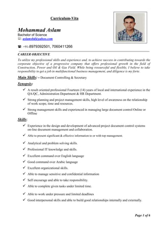 Curriculum-Vita
Mohammad Aslam
Bachelor of Science
: aslamsbd@yahoo.com
: +91-8979392501, 7060411266
CAREER OBJECTIVE
To utilize my professional skills and experience and, to achieve success in contributing towards the
corporate objective of a progressive company that offers professional growth in the field of
Construction, Power and Oil & Gas Field. While being resourceful and flexible, I believe to take
responsibility to get a job in multifunctional business management, and diligence is my forte.
Main Skills: - Document Controlling & Secretary
Synopsis:
 A result oriented professional Fourteen (14) years of local and international experience in the
QA/QC, Administration Department & HR Department.
 Strong planning and project management skills, high level of awareness on the relationship
of work scope, time and resources.
 Strong management skills and experienced in managing large document control Online or
Offline
Skills:
 Experience in the design and development of advanced project document control systems
on-line document management and collaboration.
 Able to present significant & effective information to or with top management.
 Analytical and problem solving skills.
 Professional IT knowledge and skills.
 Excellent command over English language
 Good command over Arabic language
 Excellent organizational skills.
 Able to manage sensitive and confidential information
 Self encourage and able to take responsibility.
 Able to complete given tasks under limited time.
 Able to work under pressure and limited deadlines
 Good interpersonal skills and able to build good relationships internally and externally.
Page 1 of 6
 