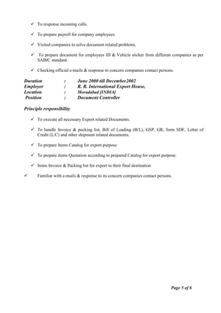  To response incoming calls.
 To prepare payroll for company employees.
 Visited companies to solve document related problems.
 To prepare document for employees ID & Vehicle sticker from different companies as per
SABIC standard.
 Checking official e-mails & response to concern companies contact persons.
Duration : June 2000 till December2002
Employer : R. R. International Export House,
Location : Moradabad [INDIA]
Position : Document Controller
Principle responsibility
 To execute all necessary Export related Documents.
 To handle Invoice & packing list, Bill of Loading (B/L), GSP, GR, form SDF, Letter of
Credit (L/C) and other shipment related documents.
 To prepare Items Catalog for export purpose
 To prepare items Quotation according to prepared Catalog for export purpose.
 Items Invoice & Packing list for export to their final destination
 Familiar with e-mails & response to its concern companies contact persons.
Page 5 of 6
 