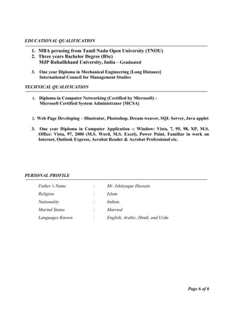 EDUCATIONAL QUALIFICATION
1. MBA perusing from Tamil Nadu Open University (TNOU)
2. Three years Bachelor Degree (BSc)
MJP Ruhailkhand University, India – Graduated
3. One year Diploma in Mechanical Engineering [Long Distance]
International Council for Management Studies
TECHNICAL QUALIFICATION
1. Diploma in Computer Networking (Certified by Microsoft) -
Microsoft Certified System Administrator [MCSA]
2. Web Page Developing – Illustrator, Photoshop, Dream weaver, SQL Server, Java applet
3. One year Diploma in Computer Application -: Window: Vista, 7, 95, 98, XP, M.S.
Office: Vista, 97, 2000 (M.S. Word, M.S. Excel), Power Point, Familiar in work on
Internet, Outlook Express, Acrobat Reader & Acrobat Professional etc.
PERSONAL PROFILE
Father’s Name : Mr. Ishtiyaque Hussain
Religion : Islam
Nationality : Indian.
Marital Status : Married
Languages Known : English, Arabic, Hindi, and Urdu
Page 6 of 6
 