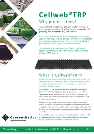 “Creating Innovative Solutions with Outstanding Products”
Trees provide a wealth of benefits within the urban
environment including cleaning the air, prevention of
flooding and moderation of the climate.
As a result within the UK it is an offence to cut down,
lop, uproot, top, wilfully damage or destroy a protected
tree without authorisation. Fines, if the defendant is
found guilty in a Crown Court are unlimited.
To minimise the environmental impact and avoid
legal proceeding we offer the, independently tested
Cellweb®TRP system.
Why protect trees?
Cellweb®TRP
What is Cellweb®TRP?
Cellweb®TRP is a cellular confinement system specifically designed for
tree root protection. The system creates a stable, load bearing surface
for traffic or footfall whilst eliminating damage to roots through
compaction and desiccation.
The Cellweb®TRP system comprises of the three specific elements,
Cellweb®TRP, Treetex™ pollution control geotextile and an infill of
clean angular stone. The system has been designed combining the
best possible product to create an unparalleled solution to tree root
protection applications.
Cellweb®TRP is a no dig solution that ensures that the load placed
upon it is laterally dissipated rather than transferring to the soil and
roots below. The use of Treetex™ pollution control geotextile allows for
drainage and separation whilst preventing contaminants from reaching
the roots.
The walls of the cells are perforated and when combined with an infill
of clean angular stone enables free movement of water and oxygen
ensuring that supplies to the tree roots are maintained.
 