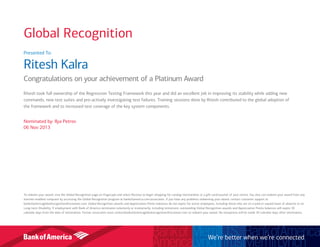 Presented To:
Ritesh Kalra
Congratulations on your achievement of a Platinum Award
Ritesh took full ownership of the Regression Testing Framework this year and did an excellent job in improving its stability while adding new
commands, new test suites and pro-actively investigating test failures. Training sessions done by Ritesh contributed to the global adoption of
the framework and to increased test coverage of the key system components.
Nominated by: Ilya Petrov
06 Nov 2013
To redeem your award, visit the Global Recognition page on Flagscape and select Receive to begin shopping for catalog merchandise or a gift card/voucher of your choice. You also can redeem your award from any
internet-enabled computer by accessing the Global Recognition program at bankofamerica.com/associates. If you have any problems redeeming your award, contact customer support at
bankofamericaglobalrecognition@octanner.com. Global Recognition awards and Appreciation Points balances do not expire for active employees, including those who are on a paid or unpaid leave of absence or on
Long-term Disability. If employment with Bank of America terminates voluntarily or involuntarily, including retirement, outstanding Global Recognition awards and Appreciation Points balances will expire 30
calendar days from the date of termination. Former associates must contactbankofamericaglobalrecognition@octanner.com to redeem your award. No exceptions will be made 30 calendar days after termination.
We’re better when we’re connected
Global Recognition
 