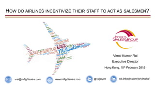 HOW DO AIRLINES INCENTIVIZE THEIR STAFF TO ACT AS SALESMEN?
Vimal Kumar Rai
Executive Director
Hong Kong, 10th February 2015
@virgovim hk.linkedin.com/in/vimalraiwww.inflightsales.comvrai@inflightsales.com
 