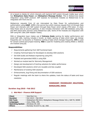 UI is based on Adobe Air which interacts with backend SAP system through middle layer which
has Websphere Data Power and Websphere Message Broker. This is Webservices based
integration using SOAP protocol. SAP exposes its functional modules as Webservices to be
integrated with front end UI.
Webservice requests from UI are intercepted by Data Power for authentication and
authorization using LDAP. WMB is the service bus which receives request from UI through Data
Power and interacts with SAP system through Data Power which injects LTPA token. In short
Data Power acts as security gateway. It also includes interaction with JDE database using SQL
and WHI (third party service) using Webservice calls. Some of the modules are integration with
SAP using RFC calls (SAP Adapter nodes).
SOA or Integration layer makes use of Extreme Scale caching for better performance and
avoid SAP calls. Caching includes 2 levels: a) Static caching of data which does not change
frequently and b) Dynamic or Predictive caching of data which changes frequently. RTC is used
for version control and project tracking. RSA is used for modeling and creating WSDL’s. Defects
are tracked using QC.
Responsibilities:
 Requirements gathering from SAP functional team
 Creating Technical Specs for Developers to develop SOA solutions
 Did SOA builds and Release engineering using RTC
 Modeled and generated WSDL’s using RSA
 Worked as module lead for Warranty Management
 Design and development of Caching solutions for better performance
 Developed SOA solutions which are reusable and less coupled
 Maintenance of existing SOA solutions
 Enhancements, bug-fixing and documentation of SOA solutions
 Regular meetings with the team to share the updates, track the status of tasks and issue
resolution
COGNIZANT TECHNOLOGY SOLUTIONS,
BANGALORE, INDIA
Duration: Aug 2010 – Feb 2012
1. Wal-Mart - Finance AVM Support
Client Wal-Mart Inc.
Duration Oct 2010 – Feb 2012
EAI Tools Websphere MQ V6.0, Websphere Message Broker V6.1, SAP PI, WSRR
Languages Java, ESQL, XML
Operating System Windows XP, AIX
Others Remedy V6.0/V7.0, QC, DB2
 