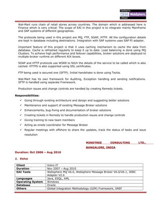 Wal-Mart runs chain of retail stores across countries. The domain which is addressed here is
Finance which is very critical. The scope of EAI in this project is to integrate mainly Mainframe
and SAP systems of different geographies.
The protocols being used in this project are MQ, FTP, SOAP, HTTP. All the configuration details
are kept in database including destinations. Integration with SAP systems uses SAP PI adapter.
Important feature of this project is that it uses caching mechanism to cache the data from
database. Cache is refreshed regularly to keep it up to date. Load balancing is done using MQ
Clusters. To achieve high performance and failover capabilities, broker solutions are deployed to
multiple broker runtime on different AIX boxes.
SOAP and HTTP protocols use WSRR to fetch the details of the service to be called which is also
cached. HTTPS is also supported using SSL certificates.
FTP being used is secured one (SFTP). Initial handshake is done using Tectia.
Wal-Mart has its own framework for Auditing, Exception handling and sending notifications.
SFTP is handled using separate Framework.
Production issues and change controls are handled by creating Remedy tickets.
Responsibilities:
 Going through existing architecture and design and suggesting better solutions
 Maintenance and support of existing Message Broker solutions
 Enhancements, bug-fixing and documentation of broker solutions
 Creating tickets in Remedy to handle production issues and change controls
 Giving training to new team members
 Acting as onsite coordinator for Message Broker
 Regular meetings with offshore to share the updates, track the status of tasks and issue
resolution
MINDTREE CONSULTING LTD.,
BANGALORE, INDIA
Duration: Oct 2006 – Aug 2010
1. Volvo
Client Volvo IT
Duration Nov 2007 – Aug 2010
EAI Tools Websphere MQ V6.0, Websphere Message Broker V6.0/V6.1, JDBC
Adapter V2.6
Languages Java, ESQL, XML
Operating System Windows
Database Oracle
Others Global Integration Methodology (GIM) Framework, XREF
 