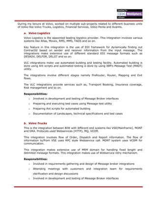 During my tenure at Volvo, worked on multiple sub-projects related to different business units
of Volvo like Volvo Trucks, Logistics, Financial Services, Volvo Penta and Avantis.
a. Volvo Logistics
Volvo Logistics is the appointed leading logistics provider. This integration involves various
systems like Atlas, Movex, RMS, MMS, FADS and so on.
Key feature in this integration is the use of EDI framework for dynamically finding out
ContractId based on sender and receiver information from the input message. The
integrations make extensive use of different standard EDI message formats such as
DESADV, DELFOR, DELJIT and so on.
VLC integrations make use automated building and testing facility. Automated building is
done using Ant scripts and automated testing is done by using IBM’s Message Test (MA0T)
utility.
The integrations involve different stages namely PreRouter, Router, Mapping and Exit
flows.
The VLC integrations provide services such as, Transport Booking, Insurance coverage,
Risk management and so on.
Responsibilities:
o Involved in development and testing of Message Broker interfaces
o Preparing and executing test cases using Message test utility
o Preparing Ant scripts for automated building
o Documentation of Landscapes, technical specifications and test cases
b. Volvo Trucks
This is the integration between BIW with different end systems like VSE(Mainframe), MONT
and ORA. Protocols used Webservices (HTTP), MQ, VCOM.
This integration involves flow of Order, Dispatch and Report information. The flow of
information to/from VSE uses RPC style Webservice call. MONT system uses VCOM for
communication.
This integration makes extensive use of MRM domain for handling fixed length and
delimited message formats. This integration makes use of Webservice retry mechanism.
Responsibilities:
o Involved in requirements gathering and design of Message broker integrations
o Attending meetings with customers and integration team for requirements
clarification and design discussions
o Involved in development and testing of Message Broker interfaces
 