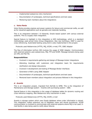 o Implemented webservice retry mechanism
o Documentation of Landscapes, technical specifications and test cases
o Mentoring team members about the integrations
c. Volvo Penta
Volvo Penta provides engines and power systems for leisure and commercial crafts, as well
as for industrial applications such as gensets and materials handling.
This is an integration between J D Edwards; Oracle based system with various external
systems. This is a supply chain integration.
Special feature to highlight in this integration is GIM methodology, which is a standard
methodology used across Volvo Group integrations. Also new technique, XREF is used for
cross referencing. Automated testing using JUnit is also implemented in this project.
Protocols used Webservices (HTTP), MQ, VCOM, e-mail, FTP, JDBC Adapter
The flow of information to/from JDE involves the usage of JDBC Adapter. Communication
with external systems uses webservices, MQ, FTP and VCOM. Message domains being used
are XML and Flat file.
Responsibilities:
o Involved in requirements gathering and design of Message broker integrations
o Attending meetings with customers and integration team for requirements
clarification and design discussions
o Involved in development and testing of Message Broker interfaces
o Generation of BO’s using JDBC Adapter
o Documentation of Landscapes, technical specifications and test cases
o Mentored team members about integration and process followed in this integration
d. Avantis
This is an integration project, migrated from BizTalk to WMB. This is the integration of
Maintenance and Storage system – Avantis with purchasing system – EBD.
Special feature in this integration is the usage of database tables for dynamic routing and
cross reference mapping. Also Webservice retry mechanism is used.
Protocols used Webservices (HTTP), MQ, VCOM, e-mail
Avantis is storage system which uses Oracle database where order information is stored.
This integration makes extensive use of Database views and stored procedures. VCOM
communication is involved to communicate with external systems where MQ is not used. E-
mail facility is also being used to notify about failures
 