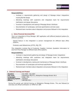 Responsibilities:
o Involved in requirements gathering and design of Message broker integrations
reusing BizTalk design
o Attending meetings with customers and integration team for requirements
clarification and design discussions
o Involved in development and testing of Message Broker interfaces
o Documentation of Landscapes, technical specifications and test cases
o Mentored team members about integration and process followed in this integration
e. Volvo Financial Services(VFS)
This is an integration of Price Manager .NET application with different backend systems for
different countries.
Special feature in this integration is version management for different back office
systems.
Protocols used Webservices (HTTP), MQ, FTP.
This integration involves flow of Customer, Supplier, Contract, Quotation information to
and from Price Manager to different back office systems.
Responsibilities:
o Involved in requirements gathering and design of Message broker integrations
o Attending meetings with customers and integration team for requirements
clarification and design discussions
o Involved in development, testing and maintenance of Message Broker interfaces
o Documentation of Landscapes and technical specifications
o Mentored team members about integration and process followed in this integration
2. Internal Training and Project
Duration Oct 2006 - Oct 2007
EAI Tools Websphere MQ V5.3, Websphere Message Broker V6.0
Languages ESQL, XML
Operating System Windows
Others IBM DB2 V8.2
During this period, got internal training on Websphere Message Broker. This was followed by
exercises and official certification on WMB from IBM.
 
