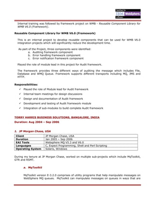 Internal training was followed by framework project on WMB - Reusable Component Library for
WMB V6.0 (Framework).
Reusable Component Library for WMB V6.0 (Framework)
This is an internal project to develop reusable components that can be used for WMB V6.0
integration projects which will significantly reduce the development time.
As part of the Project, three components were identified:
a. Auditing framework component
b. Error handling framework component
c. Error notification framework component
Played the role of module lead in this project for Audit framework.
The framework provides three different ways of auditing the message which includes File,
Database and WMQ Queue. Framework supports different transports including MQ, JMS and
HTTP.
Responsibilities:
 Played the role of Module lead for Audit framework
 Internal team meetings for design discussions
 Design and documentation of Audit framework
 Development and testing of Audit framework module
 Integration of sub-modules to build complete Audit framework
TORRY HARRIS BUSINESS SOLUTIONS, BANGALORE, INDIA
Duration: Aug 2004 – Sep 2006
1. JP Morgan Chase, USA
Client JP Morgan Chase, USA
Duration Jan 2005 – Sep 2006
EAI Tools Websphere MQ V5.3 and V6.0
Languages C, Expect Programming, Shell and Perl Scripting
Operating System Solaris, Windows
During my tenure at JP Morgan Chase, worked on multiple sub-projects which include MqToolkit,
GTR and RSMT.
a. MqToolkit
MqToolkit version E-3.2.0 comprises of utility programs that help manipulate messages on
WebSphere MQ queues. MqToolkit can manipulate messages on queues in ways that are
 
