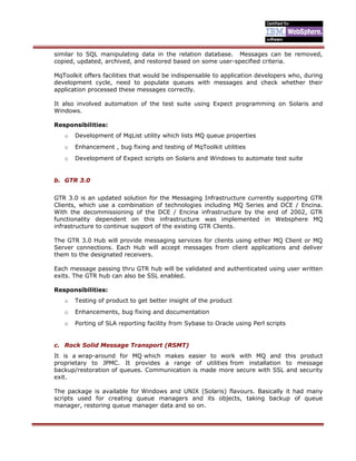 similar to SQL manipulating data in the relation database. Messages can be removed,
copied, updated, archived, and restored based on some user-specified criteria.
MqToolkit offers facilities that would be indispensable to application developers who, during
development cycle, need to populate queues with messages and check whether their
application processed these messages correctly.
It also involved automation of the test suite using Expect programming on Solaris and
Windows.
Responsibilities:
o Development of MqList utility which lists MQ queue properties
o Enhancement , bug fixing and testing of MqToolkit utilities
o Development of Expect scripts on Solaris and Windows to automate test suite
b. GTR 3.0
GTR 3.0 is an updated solution for the Messaging Infrastructure currently supporting GTR
Clients, which use a combination of technologies including MQ Series and DCE / Encina.
With the decommissioning of the DCE / Encina infrastructure by the end of 2002, GTR
functionality dependent on this infrastructure was implemented in Websphere MQ
infrastructure to continue support of the existing GTR Clients.
The GTR 3.0 Hub will provide messaging services for clients using either MQ Client or MQ
Server connections. Each Hub will accept messages from client applications and deliver
them to the designated receivers.
Each message passing thru GTR hub will be validated and authenticated using user written
exits. The GTR hub can also be SSL enabled.
Responsibilities:
o Testing of product to get better insight of the product
o Enhancements, bug fixing and documentation
o Porting of SLA reporting facility from Sybase to Oracle using Perl scripts
c. Rock Solid Message Transport (RSMT)
It is a wrap-around for MQ which makes easier to work with MQ and this product
proprietary to JPMC. It provides a range of utilities from installation to message
backup/restoration of queues. Communication is made more secure with SSL and security
exit.
The package is available for Windows and UNIX (Solaris) flavours. Basically it had many
scripts used for creating queue managers and its objects, taking backup of queue
manager, restoring queue manager data and so on.
 