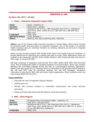 PROLIFICS, FL, USA
Duration: Mar 2013 – till date
1. Aetna – Enterprise Integration Engine (EIE)
Client Aetna – Hartford, CT
Duration March 2015 – present
EAI Tools Websphere MQ V7.5.0.1, IBM Integration Bus V9.0.0.1, Websphere
Data Power XG45, WSRR V8.0.0.2, IBM ODM V8.5, IBM BPM V8.5,
Mark Logic
Languages ESQL, Java
Operating System Linux, Windows 7
Others SOAP UI, RTC (sprint planning tool), ClearCase
Aetna is one of the largest Health Insurance providers in United States. Aetna mainly focused
on providing health insurance plans to corporate companies. Aim of EIE project is to provide
health insurance plans to individual members by creating enterprise service bus to integrate
various applications.
Aetna is using insurance product HRP (Health Rules Payer) from Health Edge for enrollment. It
bought BSwift tool for designing and creating web apps to enroll. Other applications which are
included in this integration are EDI, Active Health (Vendor), EDH (Enterprise Data Hub) built on
Mark Logic, in-house built CMA.
EIE layer comprises of integration tools like IIB, WTX, ODM, WSRR, WDP, BPM, WXS and Mark
Logic. Part of building EIE engine is enrolling members to insurance plans. Aetna uses industry
standard EDI X12/HIPAA message format and XML for communication between applications.
BSwift (web app) sends the X12 message which is intercepted by EDI gateway before landing in
IIB. IIB uses WTX maps for conversion between X12 and XML messages. Enrollment
information is then fed to HRP, EDH and Active Health applications. Other protocols which are
used include REST/HTTP and File.
Responsibilities:
 Executed the role of Integration Solution designer
 Leading team of 4
 Worked with business analysts to understand requirements and create technical
documents
 Design and build high performing IIB solutions using best practices
2. BMI – Orion Program
Client Broadcast Music Incorporation (BMI) – Nashville, TN
Duration June 2014 – February 2015
EAI Tools Websphere MQ V7.5.0.1, IBM Integration Bus V9.0.0.1, Websphere
Data Power XI52, WSRR V8.0.0.2, IBM ODM V8.5, DB2 V9.7.4, Oracle
V11 g, IBM BPM V8.5, Salesforce
Languages ESQL, Java
 
