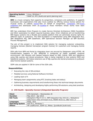 Operating System Linux, Windows 7
Others SOAP UI, RTC (build and sprint planning tool)
BMI is a music company that supports its songwriters, composers and publishers. It supports
businesses and organizations that play music publicly by offering various license options for
musical works. It collects license fees on behalf of songwriters, composers and music
publishers and distributes them as royalties to those members whose works have been
performed.
BMI has undertaken Orion Program to create Service Oriented Architecture (SOA) foundation
and SDLC automation to obtain required business value. Orion initiatives aim at transforming
BMI legacy systems into a flexible and scalable platform that can administer diverse rights for
different types of customers. The SOA foundation is implemented using IBM Integration Bus,
IBM Websphere MQ, IBM DataPower, IBM Operational Decision Manager ad IBM Business
Process Management.
The aim of this project is to implement SOA solution for managing customer onboarding,
managing licenses (blanket license/per program license) for customers and managing license
reports.
SOA calls from BPM and Portal to integration layer are secured by Datapower using HTTPS. All
transformation happens in IIB. WMQ/IIB is configured as highly available clustered
environment. IIB interacts with backed systems based on DB2, Oracle, SMS and Salesforce
using SQL queries and stored procedures. Data is being migrated to new systems MDM and
Salesforce systems. IIB makes extensive use of SQL queries and stored procedures to pull/push
data from/to backed systems.
ODM rules are applied in IIB for some of the SOA calls.
Responsibilities:
 Executing the role of IIB architect
 Modeled services using Rational Software Architect
 Leading team of 4
 Managing team assignments using RTC (tracking tasks and status)
 Gathering business requirements and transforming these into technical design documents
 Architecting, designing and developing highly performing IIB solutions using best practices
3. CVS Health - Specialty Connect (Integrated Specialty Program)
Client CVS Caremark – Woonsocket, RI
Duration May 2013 – Apr 2014
EAI Tools Websphere MQ V7.5.0.1, IBM Integration Bus V9.0.0.1, Websphere
Data Power XI52 (Firmware 6.0), WSRR V8.0.0.2, DB2 V10.1.2
Languages ESQL, Java
Operating System AIX V6.1, Windows 7
Others HP LoadRunner, SOAP UI, JMeter, QuickBuild (build tool)
 