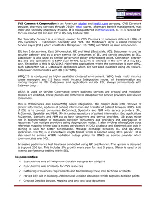 CVS Caremark Corporation is an American retailer and health care company. CVS Caremark
provides pharmacy services through 7500+ retail stores, pharmacy benefit management, mail
order and specialty pharmacy division. It is headquartered in Woonsocket, RI. It is ranked 40th
Fortune Global 500 list and 13th
in US only Fortune 500.
The Specialty Connect is a strategic project for CVS Caremark to integrate different LOB’s of
CVS Caremark – RxConnect, Specialty and PBM. The Middleware layer is called Enterprise
Service Layer (ESL) which constitutes Datapower, IIB, WMQ and WSRR as main components.
ESL has 2 datacenters, East (Woonsocket, RI) and West (Scottsdale, AZ). Datapower is used as
security gateway and as a proxy service for Consumers of ESL and service providers to ESL.
Datapower is also used as service governance policy enforcement point. Connection between
ESL and end applications is SOAP over HTTPS. Security is enforced in the form of 2 way SSL
auth. Exception to this is QL/LINKS Mainframe applications where the connection is over WMQ.
Each datacenter has 2 Datapower appliances which are Self-Load Balanced using AO feature.
Datapower communicates with IIB over WMQ.
WMQ/IIB is configured as highly available clustered environment. WMQ hosts multi instance
queue managers and IIB hosts multi instance Integrations nodes. All transformation and
routing happen in IIB. Datapower and applications outside ESL always communicate with
Gateway qmgr.
WSRR is used for service Governance where business services are created and mediation
policies are attached. These policies are enforced in Datapower for service providers and service
consumers.
This is Webservices and Cobol/WMQ based integration. The project deals with retrieval of
patient information, updates of patient information and transfer of patient between LOB’s. Role
of ESL is to connect consumers RxConnect, Specialty and PBM with service providers EPH,
RxConnect, Specialty and PBM. EPH is central repository of patient information. End applications
RxConnect, Specialty and PBM act as both consumers and service providers. IIB plays major
role in transformation of messages between consumers and providers and aggregation of
responses from multiple providers using Aggregation nodes. It also involves AllergyCode cross
reference mapping where data is stored persistently in DB2 database and ExtremeScale built in
caching is used for better performance. Message exchange between ESL and QL/LINKS
application over MQ is in Cobol fixed length format which is handled using DFDL parser. IIB is
also used to enforce WSRR mediation outage policy for LINKS as service provider which
communicates over MQ.
Extensive performance test has been conducted using HP LoadRunner. The system is designed
to support 200 tps. This includes 5% growth every year for next 5 years. JMeter is used to do
internal performance testing within ESL.
Responsibilities:
 Executed the role of Integration Solution Designer for WMQ/IIB
 Executed the role of Mentor for CVS resources
 Gathering of business requirements and transforming these into technical artefacts
 Played key role in building Architectural Decision document which captures decision points
 Created Detailed Design, Mapping and Unit test case document
 