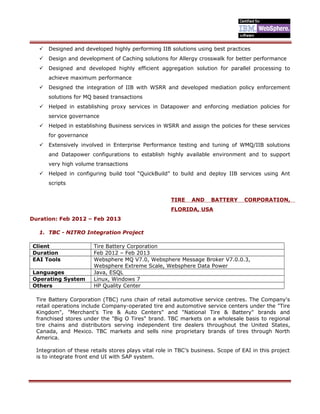  Designed and developed highly performing IIB solutions using best practices
 Design and development of Caching solutions for Allergy crosswalk for better performance
 Designed and developed highly efficient aggregation solution for parallel processing to
achieve maximum performance
 Designed the integration of IIB with WSRR and developed mediation policy enforcement
solutions for MQ based transactions
 Helped in establishing proxy services in Datapower and enforcing mediation policies for
service governance
 Helped in establishing Business services in WSRR and assign the policies for these services
for governance
 Extensively involved in Enterprise Performance testing and tuning of WMQ/IIB solutions
and Datapower configurations to establish highly available environment and to support
very high volume transactions
 Helped in configuring build tool “QuickBuild” to build and deploy IIB services using Ant
scripts
TIRE AND BATTERY CORPORATION,
FLORIDA, USA
Duration: Feb 2012 – Feb 2013
1. TBC - NITRO Integration Project
Client Tire Battery Corporation
Duration Feb 2012 – Feb 2013
EAI Tools Websphere MQ V7.0, Websphere Message Broker V7.0.0.3,
Websphere Extreme Scale, Websphere Data Power
Languages Java, ESQL
Operating System Linux, Windows 7
Others HP Quality Center
Tire Battery Corporation (TBC) runs chain of retail automotive service centres. The Company's
retail operations include Company-operated tire and automotive service centers under the "Tire
Kingdom", "Merchant's Tire & Auto Centers" and "National Tire & Battery" brands and
franchised stores under the "Big O Tires" brand. TBC markets on a wholesale basis to regional
tire chains and distributors serving independent tire dealers throughout the United States,
Canada, and Mexico. TBC markets and sells nine proprietary brands of tires through North
America.
Integration of these retails stores plays vital role in TBC’s business. Scope of EAI in this project
is to integrate front end UI with SAP system.
 