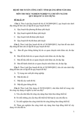 BỘ ĐỀ THI TUYỂN CÔNG CHỨC TỈNH QUẢNG BÌNH NĂM 2016
MÔN THI TRẮC NGHIỆM NGHIỆP VỤ CHUYÊN NGÀNH
QUY HOẠCH VÀ XÂY DỰNG
Đề thi số: 19
Câu 1. Theo Luật Quy hoạch đô thị số 30/2009/QH12, quy hoạch nào dưới
đây dùng để làm căn cứ lập đồ án quy hoạch đô thị?
A. Quy hoạch địa phương đã được phê duyệt
B. Quy hoạch ngành đã được phê duyệt
C. Quy hoạch tỉnh đã được phê duyệt
D. Quy hoạch đô thị đã được phê duyệt
Câu 2. Theo Luật Quy hoạch đô thị số 30/2009/QH12, loại bản đồ nào dưới
đây dùng để làm căn cứ lập đồ án quy hoạch đô thị?
A. Bản đồ giao thông đường bộ do cơ quan chuyên môn khảo sát, đo đạc
lập.
B. Bản đồ địa hình do cơ quan chuyên môn khảo sát, đo đạc lập.
C. Bản đồ địa chất do cơ quan chuyên môn khảo sát, đo đạc lập.
D. Bản đồ hành chính do cơ quan chuyên môn khảo sát, đo đạc lập.
Câu 3. Theo Luật Quy hoạch đô thị số 30/2009/QH12, tiêu chí nào dưới đây
dùng để làm căn cứ lập đồ án quy hoạch đô thị?
A. Tỷ trọng sản xuất phi nông nghiệp
B. Mật độ dân số
C. Mật độ cây xanh đô thị
D. Mật độ giao thông đô thị
Câu 4: Theo Luật Xây dựng số 50/2014/QH13, nhà thầu thiết kế trong việc
thi công xây dựng có nghĩa vụ nào sau đây?
A. Yêu cầu nhà thầu thi công xây dựng thực hiện theo đúng thiết kế.
B. Từ chối những yêu cầu thay đổi thiết kế bất hợp lý của chủ đầu tư.
C. Từ chối nghiệm thu công trình khi thi công không theo đúng thiết kế.
D. Tham gia nghiệm thu công trình xây dựng theo hợp đồng thiết kế xây
dựng với chủ đầu tư.
1
 