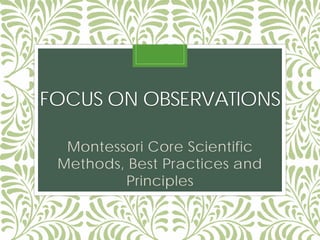 FOCUS ON OBSERVATIONS
Montessori Core Scientific
Methods, Best Practices and
Principles
 