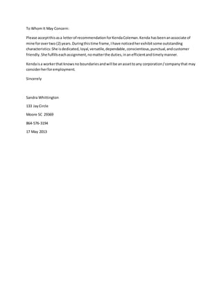 To Whom It May Concern:
Please acceptthisasa letterof recommendationforKendaColeman.Kenda hasbeenanassociate of
mine forovertwo (2) years.Duringthistime frame,I have noticedherexhibitsome outstanding
characteristics:She isdedicated,loyal,versatile,dependable,conscientious,punctual,andcustomer
friendly.She fulfillseachassignment,nomatterthe duties,inanefficientandtimelymanner.
Kendaisa workerthat knowsno boundariesandwill be anassettoany corporation/companythat may
considerherforemployment.
Sincerely
Sandra Whittington
133 JayCircle
Moore SC 29369
864-576-3194
17 May 2013
 