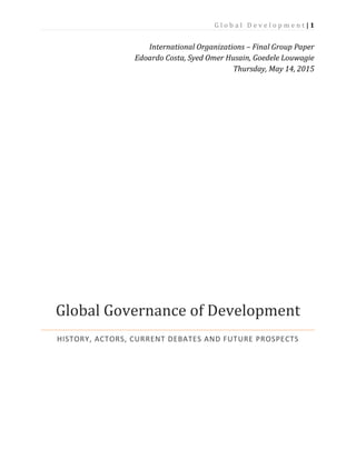 G l o b a l D e v e l o p m e n t | 1
International Organizations – Final Group Paper
Edoardo Costa, Syed Omer Husain, Goedele Louwagie
Thursday, May 14, 2015
Global Governance of Development
HISTORY, ACTORS, CURRENT DEBATES AND FUTURE PROSPECTS
 