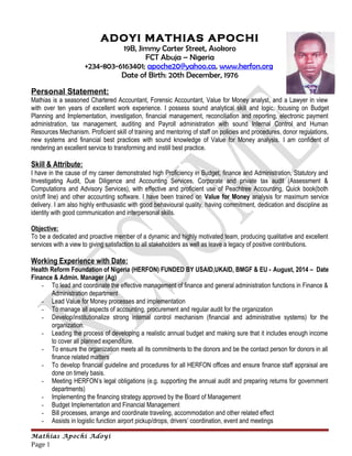 ADOYI MATHIAS APOCHI
19B, Jimmy Carter Street, Asokoro
FCT Abuja – Nigeria
+234-803-6163401; apoche20@yahoo.ca, www.herfon.org
Date of Birth: 20th December, 1976
Personal Statement:
Mathias is a seasoned Chartered Accountant, Forensic Accountant, Value for Money analyst, and a Lawyer in view
with over ten years of excellent work experience. I possess sound analytical skill and logic, focusing on Budget
Planning and Implementation, investigation, financial management, reconciliation and reporting, electronic payment
administration, tax management, auditing and Payroll administration with sound Internal Control and Human
Resources Mechanism. Proficient skill of training and mentoring of staff on policies and procedures, donor regulations,
new systems and financial best practices with sound knowledge of Value for Money analysis. I am confident of
rendering an excellent service to transforming and instill best practice.
Skill & Attribute:
I have in the cause of my career demonstrated high Proficiency in Budget, finance and Administration, Statutory and
Investigating Audit, Due Diligence and Accounting Services, Corporate and private tax audit (Assessment &
Computations and Advisory Services), with effective and proficient use of Peachtree Accounting, Quick book(both
on/off line) and other accounting software. I have been trained on Value for Money analysis for maximum service
delivery. I am also highly enthusiastic with good behavioural quality, having commitment, dedication and discipline as
identity with good communication and interpersonal skills.
Objective:
To be a dedicated and proactive member of a dynamic and highly motivated team, producing qualitative and excellent
services with a view to giving satisfaction to all stakeholders as well as leave a legacy of positive contributions.
Working Experience with Date:
Health Reform Foundation of Nigeria (HERFON) FUNDED BY USAID,UKAID, BMGF & EU - August, 2014 – Date
Finance & Admin. Manager (Ag)
- To lead and coordinate the effective management of finance and general administration functions in Finance &
Administration department
- Lead Value for Money processes and implementation
- To manage all aspects of accounting, procurement and regular audit for the organization
- Develop/institutionalize strong internal control mechanism (financial and administrative systems) for the
organization.
- Leading the process of developing a realistic annual budget and making sure that it includes enough income
to cover all planned expenditure.
- To ensure the organization meets all its commitments to the donors and be the contact person for donors in all
finance related matters
- To develop financial guideline and procedures for all HERFON offices and ensure finance staff appraisal are
done on timely basis.
- Meeting HERFON’s legal obligations (e.g. supporting the annual audit and preparing returns for government
departments)
- Implementing the financing strategy approved by the Board of Management
- Budget Implementation and Financial Management
- Bill processes, arrange and coordinate traveling, accommodation and other related effect
- Assists in logistic function airport pickup/drops, drivers’ coordination, event and meetings
Mathias Apochi Adoyi
Page 1
 