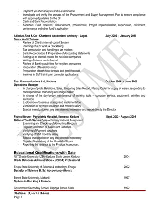 - Payment Voucher analysis and re-examination
- Investigate and verify the process of the Procurement and Supply Management Plan to ensure compliance
with approved guideline by the GF
- Cash and Bank Reconciliation
- Ascertain Fund received, disbursement, procurement, Project implementation, supervision, retirement,
performance and other fund’s application
Abiodun Aina & Co – Chartered Accountant, Anthony – Lagos July 2006 - January 2010
Senior Audit Trainee
- Review of Client’s internal control System
- Planning of audit work & Stocktaking
- Tax computation and handling of tax matters
- Bank Reconciliation & Preparation of Accounting Statements
- Setting up of internal control for the client companies
- Writing of internal control report
- Review of Banking activities for the client companies
- Preparation of feasibility study
- Preparation of cash flow forecast and profit forecast.
- Involves in Staff training on computer applications.
Fuza Communications Ltd, Kaduna October 2004 - June 2006
Operations Manager
- In charge of public Relations, Sales, Preparing Sales Report, Placing Order for supply of wares, responding to
correspondence, marketing and Image maker
- In charge of the day-to-day maintenance of working tools – computer service, equipment, vehicles and
sanitation
- Exploration of business strategy and implementation
- Verification of payment vouchers and monthly salary
- Special investigation on any area deemed necessary and report directly the Director
Federal Neuro - Psychiatric Hospital, Barnawa, Kaduna Sept. 2003 - August 2004
National Youth Service Corp – Primary National Assignment
- Examining and Checking of Accounting Records
- Regular verification of Assets and Liabilities
- Verifying of Payment vouchers
- Verifying of Staff monthly salary
- Special investigation on any area deemed necessary
- Regular Stock-taking of the Hospital’s Stores
- Reporting the variance to the Principal Accountant.
Educational Qualifications with Date
NIIT/Oracle University, USA- Kaduna Study centre, Kaduna 2004
Oracle Database Administration – (ODBA) Professional
Enugu State University of Science & technology, Enugu 2002
Bachelor of Science (B. Sc) Accountancy (Hons).
Benue State University, Makurdi 1997
Diploma in Ban king & Finance
Government Secondary School, Okpoga, Benue State 1992
Mathias Apochi Adoyi
Page 3
 