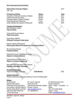 Senior Secondary School Certificate
National Open University of Nigeria 2015
LLB – Law
Professional Body Status Date
Association of National Accountancy of Nigeria Member 2012
Institute of Forensic Accounting Member 2014
Chartered Institute of Taxation of Nigeria Student 2012
Project Management Professional In view 2013
Oracle Database Administration (Professional) Member 2004
Trainings & Development:
IMA International, London
Value for Money
Clinton Health Access Initiative
Public Procurement
SystemSpecs: REMITA
E-Payment Training for Public Sector
Nigerian Institute of Management
Enhancing the Skills and Competencies of Accounting Officers
IRL Consultancy Services
Professional Ethics
Global-Net Computer Training School, Enugu
Diploma in Computer Sciences
Kaduna Resource Centre, Kaduna
Diploma in Computer Engineering
Basic Information Technology School, Kaduna
Diploma in Information Technology
Paramilitary Experience
Federal Road Safety Commission Cadet Marshal 2003
Interest & Activities
Reading, Researching, Computing, listening to music and meeting people.
Referee:
Dr. Ben Anyene
National Policy Adviser,
Partnership for Reviving Routine
Immunization in Northern Nigeria &
Northern States Maternal and Neo-
natal Child Health Programme
3rd
Floor Abia House
Mr. Lucky O. Abumere
Head of Accounts
Federal Neuro-Psychiatric Hospital,
Barnawa - Kaduna
loabumere@hotmail.com
Tel.: 08035899140
Dr. Muhammed Lecky PhD.
Executive Secretary
Health Reform Foundation of
Nigeria
19b, Jimmy Carter Street
Asokoro – Abuja
E-Mail: mlecky2@hotmail.com
Mathias Apochi Adoyi
Page 4
 