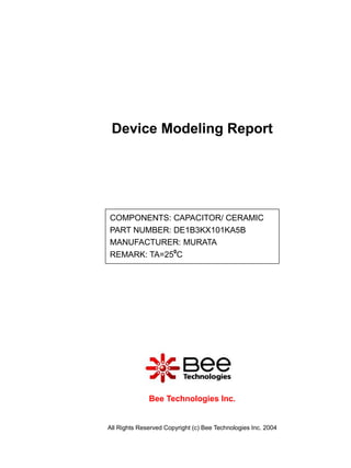 Device Modeling Report




COMPONENTS: CAPACITOR/ CERAMIC
PART NUMBER: DE1B3KX101KA5B
MANUFACTURER: MURATA
REMARK: TA=250C




              Bee Technologies Inc.


All Rights Reserved Copyright (c) Bee Technologies Inc. 2004
 